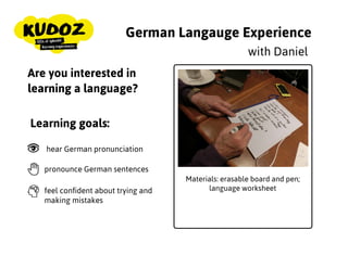 German Langauge Experience
Materials: erasable board and
pen; language worksheet
with Daniel
Are you interested in
learning a language?
Learning goals:
hear German pronunciation
pronounce German sentences
feel conﬁdent about trying and
making mistakes
 