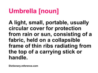 Umbrella [noun]
A light, small, portable, usually
circular cover for protection
from rain or sun, consisting of a
fabric, held on a collapsible
frame of thin ribs radiating from
the top of a carrying stick or
handle.
Dictionary.reference.com
 