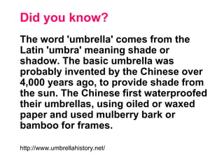 Did you know?
The word 'umbrella' comes from the
Latin 'umbra' meaning shade or
shadow. The basic umbrella was
probably invented by the Chinese over
4,000 years ago, to provide shade from
the sun. The Chinese first waterproofed
their umbrellas, using oiled or waxed
paper and used mulberry bark or
bamboo for frames.
http://www.umbrellahistory.net/
 