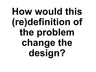 How would this
(re)definition of
the problem
change the
design?
 