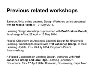 Previous related workshops
E/merge Africa online Learning Design Workshop series presented
with Dr Nicola Pallitt. 5 – 21 May 2015.
Learning Design Workshop co-presented with Prof Grainne Conole,
for e/merge Africa, 22 April – 16 May 2014.
Flipped Classroom on Advanced Learning Design for Rhizomatic
Learning. Workshop facilitated with Prof Johannes Cronje, at the E
Learning Update, 21 – 23 July 2014. Emperor’s Palace,
Johannesburg.
A Flipped Classroom on Learning Design. workshop with Prof
Johannes Cronje and Liza Hitge. Learning LandsCAPE
Conference. 15 – 17 April 2014. Riverclub, Observatory, Cape Town.
 