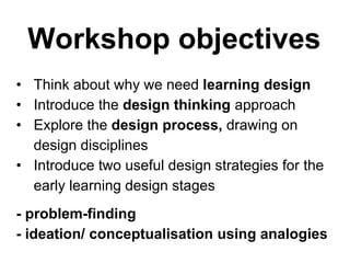 Workshop objectives
• Think about why we need learning design
• Introduce the design thinking approach
• Explore the design process, drawing on
design disciplines
• Introduce two useful design strategies for the
early learning design stages
- problem-finding
- ideation/ conceptualisation using analogies
 