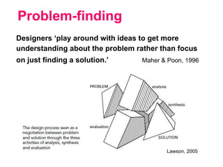 Lawson, 2005
Designers ‘play around with ideas to get more
understanding about the problem rather than focus
on just finding a solution.’ Maher & Poon, 1996
Problem-finding
 