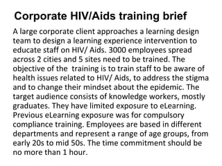 A large corporate client approaches a learning design
team to design a learning experience intervention to
educate staff on HIV/ Aids. 3000 employees spread
across 2 cities and 5 sites need to be trained. The
objective of the training is to train staff to be aware of
health issues related to HIV/ Aids, to address the stigma
and to change their mindset about the epidemic. The
target audience consists of knowledge workers, mostly
graduates. They have limited exposure to eLearning.
Previous eLearning exposure was for compulsory
compliance training. Employees are based in different
departments and represent a range of age groups, from
early 20s to mid 50s. The time commitment should be
no more than 1 hour.
Corporate HIV/Aids training brief
 