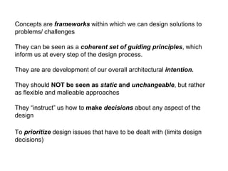 Concepts are frameworks within which we can design solutions to
problems/ challenges
They can be seen as a coherent set of guiding principles, which
inform us at every step of the design process.
They are are development of our overall architectural intention.
They should NOT be seen as static and unchangeable, but rather
as flexible and malleable approaches
They “instruct” us how to make decisions about any aspect of the
design
To prioritize design issues that have to be dealt with (limits design
decisions)
 