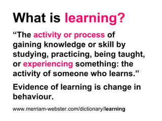 What is learning?
“The activity or process of
gaining knowledge or skill by
studying, practicing, being taught,
or experiencing something: the
activity of someone who learns.”
Evidence of learning is change in
behaviour.
www.merriam-webster.com/dictionary/learning
 
