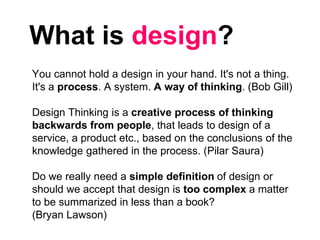 What is design?
You cannot hold a design in your hand. It's not a thing.
It's a process. A system. A way of thinking. (Bob Gill)
Design Thinking is a creative process of thinking
backwards from people, that leads to design of a
service, a product etc., based on the conclusions of the
knowledge gathered in the process. (Pilar Saura)
Do we really need a simple definition of design or
should we accept that design is too complex a matter
to be summarized in less than a book?
(Bryan Lawson)
 