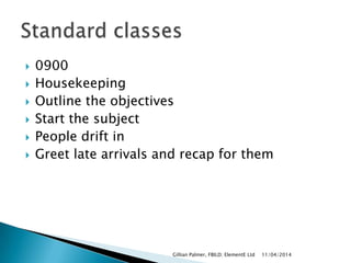  0900
 Housekeeping
 Outline the objectives
 Start the subject
 People drift in
 Greet late arrivals and recap for them
11/04/2014Gillian Palmer, FBILD; ElementE Ltd
 