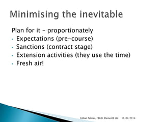Plan for it – proportionately
• Expectations (pre-course)
• Sanctions (contract stage)
• Extension activities (they use the time)
• Fresh air!
11/04/2014Gillian Palmer, FBILD; ElementE Ltd
 
