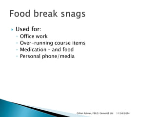  Used for:
◦ Office work
◦ Over-running course items
◦ Medication – and food
◦ Personal phone/media
11/04/2014Gillian Palmer, FBILD; ElementE Ltd
 