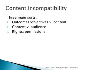 Three main sorts:
1. Outcomes/objectives v. content
2. Content v. audience
3. Rights/permissions
11/04/2014Gillian Palmer, FBILD; ElementE Ltd
 