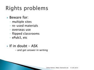  Beware for:
◦ multiple sites
◦ re-used materials
◦ overseas use
◦ flipped classrooms
◦ ePub3, etc
 If in doubt – ASK
- and get answer in writing
11/04/2014Gillian Palmer, FBILD; ElementE Ltd
 