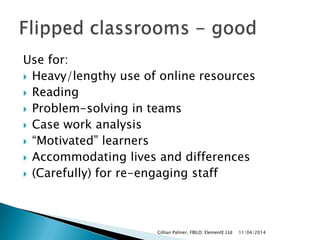Use for:
 Heavy/lengthy use of online resources
 Reading
 Problem-solving in teams
 Case work analysis
 “Motivated” learners
 Accommodating lives and differences
 (Carefully) for re-engaging staff
11/04/2014Gillian Palmer, FBILD; ElementE Ltd
 
