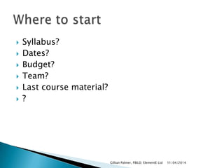  Syllabus?
 Dates?
 Budget?
 Team?
 Last course material?
 ?
11/04/2014Gillian Palmer, FBILD; ElementE Ltd
 