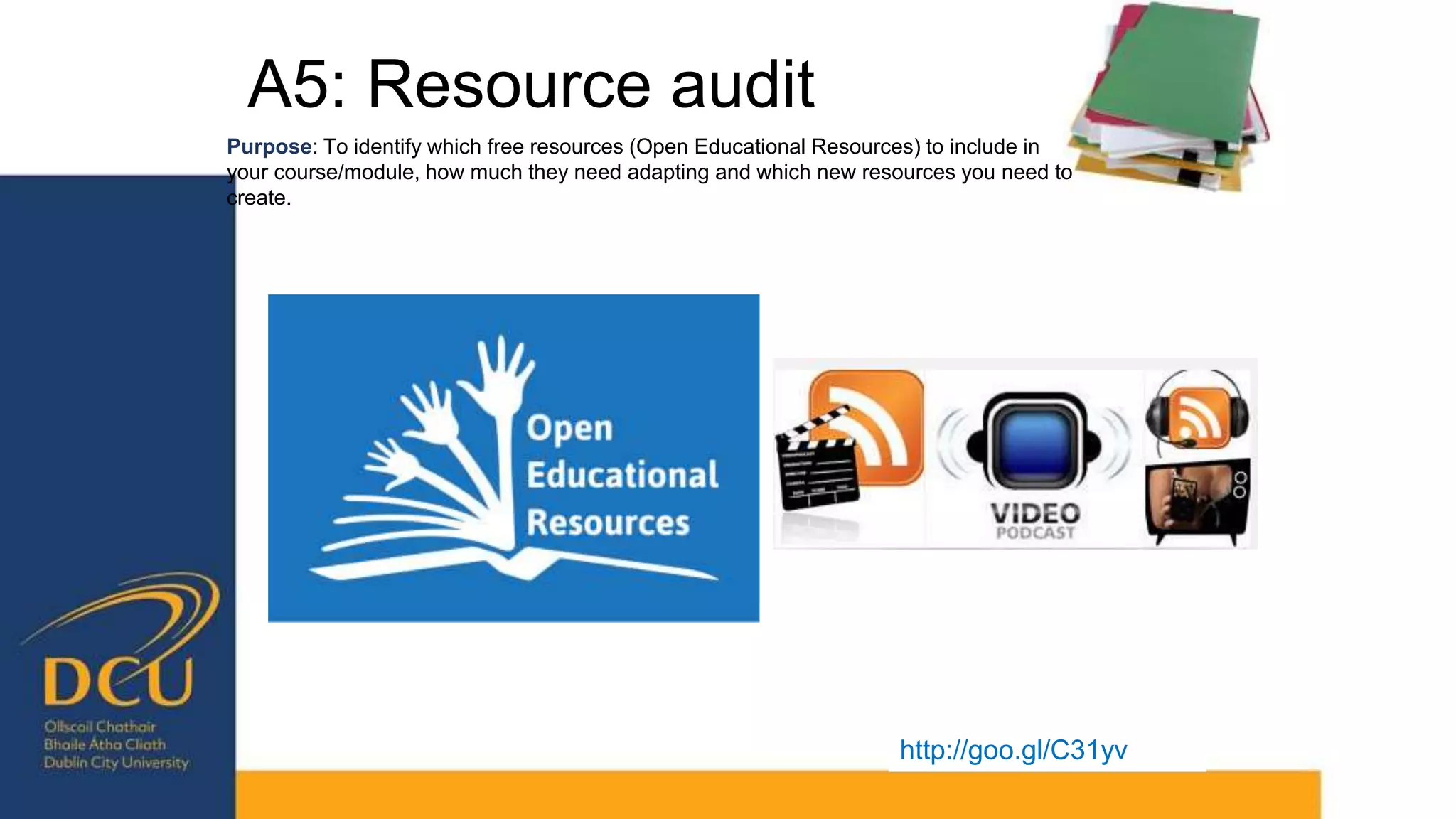 A5: Resource audit
http://goo.gl/C31yv
Purpose: To identify which free resources (Open Educational Resources) to include in
your course/module, how much they need adapting and which new resources you need to
create.
 