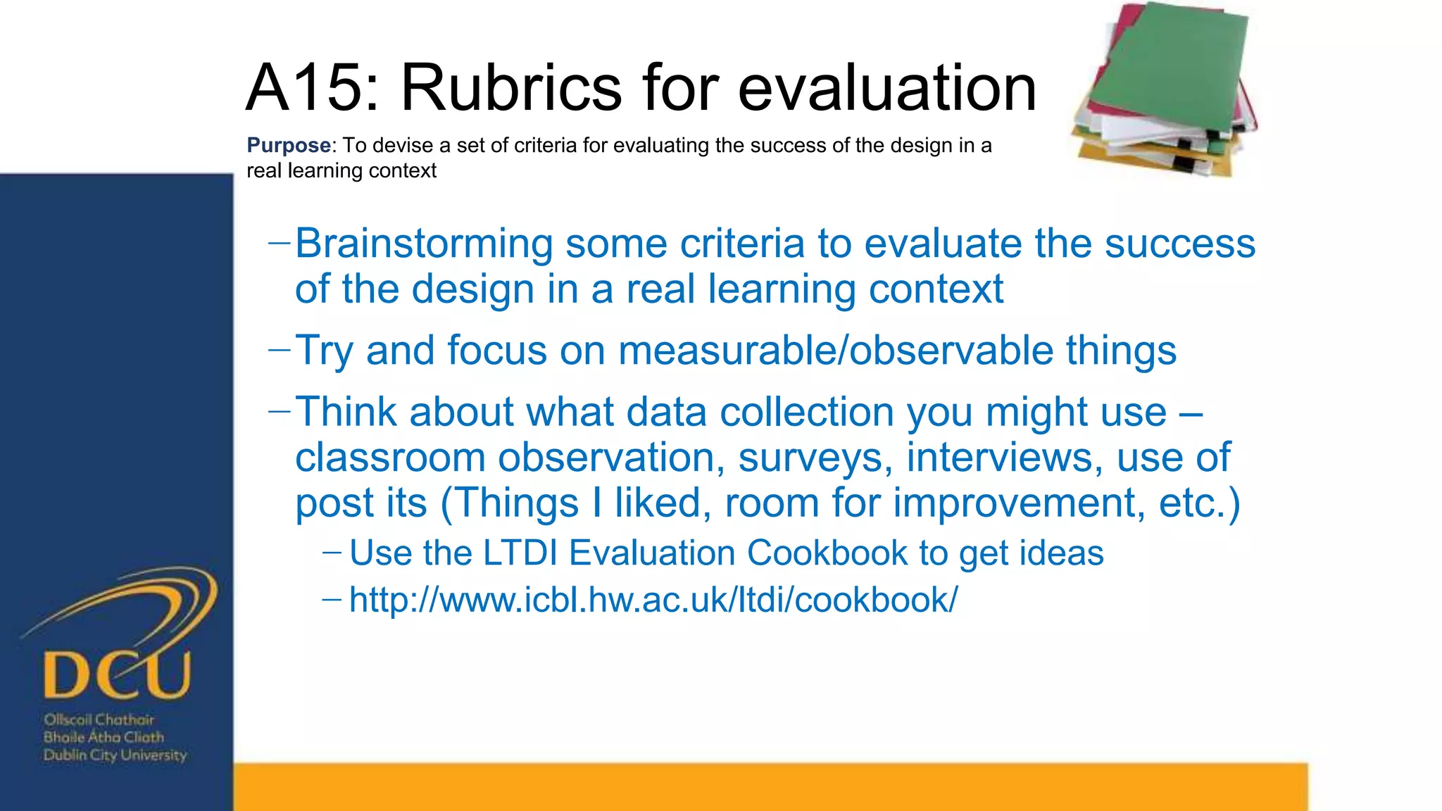 A15: Rubrics for evaluation
Purpose: To devise a set of criteria for evaluating the success of the design in a
real learning context
−Brainstorming some criteria to evaluate the success
of the design in a real learning context
−Try and focus on measurable/observable things
−Think about what data collection you might use –
classroom observation, surveys, interviews, use of
post its (Things I liked, room for improvement, etc.)
− Use the LTDI Evaluation Cookbook to get ideas
− http://www.icbl.hw.ac.uk/ltdi/cookbook/
 
