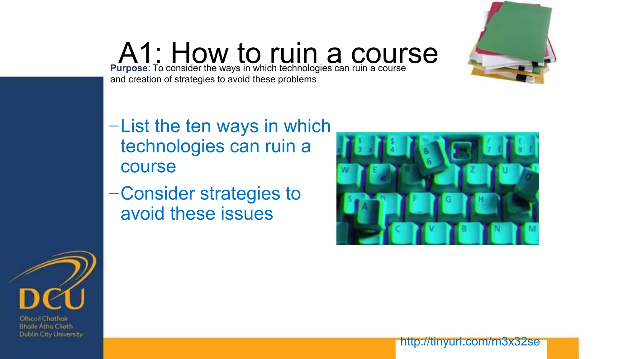 A1: How to ruin a course
−List the ten ways in which
technologies can ruin a
course
−Consider strategies to
avoid these issues
Purpose: To consider the ways in which technologies can ruin a course
and creation of strategies to avoid these problems
http://tinyurl.com/m3x32se
 