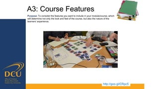 A3: Course Features
http://goo.gl/CRpc5
Purpose: To consider the features you want to include in your module/course, which
will determine not only the look and feel of the course, but also the nature of the
learners’ experience.
 