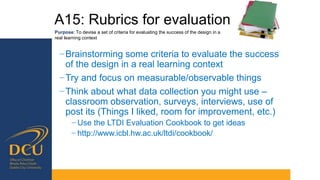 A15: Rubrics for evaluation
Purpose: To devise a set of criteria for evaluating the success of the design in a
real learning context
−Brainstorming some criteria to evaluate the success
of the design in a real learning context
−Try and focus on measurable/observable things
−Think about what data collection you might use –
classroom observation, surveys, interviews, use of
post its (Things I liked, room for improvement, etc.)
− Use the LTDI Evaluation Cookbook to get ideas
− http://www.icbl.hw.ac.uk/ltdi/cookbook/
 