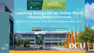 Learning Design for an Online World
Integrating Models & Frameworks
Clare Gormley & Suzanne Stone, DCU Teaching Enhancement Unit
This workshop by Clare Gormley & Suzanne
Stone is licensed under CC BY NC SA 4.0.
 