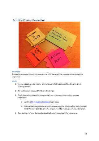 16
Activity: Course Evaluation
Purpose
To developanevaluationrubrictoevaluate the effectivenessof the course andhow itmightbe
improved.
Task
1. In yourgroup brainstormsome criteriatoevaluate the successof the designinareal
learningcontext.
2. Try and focuson measurable/observable things.
3. Thinkaboutwhat data collectionyoumightuse –classroomobservation,surveys,
interviews:
a. Use the LTDI EvaluationCookbook togetideas
b. You mightalsoconsiderusingpostitnotesaroundthe followingfourtopics:thingsI
liked,three wordstodescribe the session,roomforimprovementandactionplan.
4. Take a picture of your flipboardanduploadto the sharedspace for yourcourse.
 