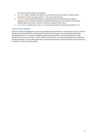 2
that can be used to support collaboration.
5. Consider – which considers howreflection can be fosters and how students can demonstrate
achievement of the learning outcomes, i.e. the assessmentelements.
6. Combine – which enables the designer to step back and look at the design from different
perspectives, this includes creatingan activity profileof how much time students will spend on
different types of activities, as well as creatinga storyboard of the course.
7. Consolidate– implement the coursein a real learningcontext and evaluate how effective itis.
Course Description
The participants will engage with a range of learningdesign conceptual tools .They will work in groups and will
periodically shareback their discussionswith the rest of the participants. They will benefitfrom havinga
laptop by which to join in activities. Artefacts produced will becaptured and made availableonline.The
workshop can be run face-to-face or online.Ideally itshould berun as a one-day workshop, but a condensed
half-day workshop is also possible.Longer two- or three-day workshops,allowfor flexibility and customization
of material to meet participants needs.
 