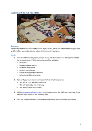 5
Activity: Course Features
Purpose
To considerthe featuresyouwant toinclude inyourcourse,whichwill determinenotonlythe look
and feel of the course,butalsothe nature of the learners’experience.
Task
1. Thinkaboutthe course youare goingto design.Whatwouldyoulike the experience tobe
like foryourlearners?Thinkof thisintermsof the following:
 Principles
 Pedagogical approaches
 Guidance andsupport
 Contentandactivities
 Communicationandcollaboration
 Reflectionanddemonstration
2. Work withyourteam members. Create the followingthree columns:
 Thiswill be a keyfeature inourcourse
 Thiswill feature butina minorway
 Thiswon't feature inourcourse
3. Addthe cut upcourse featurescards tothe three columns.Askif afeature isunclear.There
are blankcards foryou to addyour ownideas.
4. Once you have finishedtake apicture anduploadto the sharedspace for your course.
 