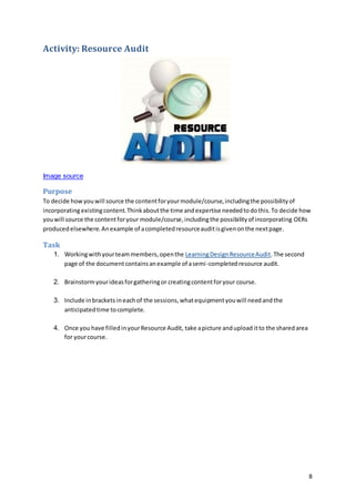 8
Activity: Resource Audit
Image source
Purpose
To decide howyouwill source the contentforyourmodule/course,includingthe possibilityof
incorporatingexistingcontent.Thinkaboutthe time andexpertise neededtodothis.To decide how
youwill source the contentforyour module/course,includingthe possibilityof incorporating OERs
producedelsewhere.Anexample of acompletedresourceauditisgivenonthe nextpage.
Task
1. Workingwithyourteammembers,openthe LearningDesignResourceAudit.The second
page of the documentcontainsanexample of asemi-completedresource audit.
2. Brainstormyourideasforgatheringor creatingcontentforyour course.
3. Include inbrackets ineachof the sessions,whatequipmentyouwill needandthe
anticipatedtime tocomplete.
4. Once you have filledinyourResource Audit, take apicture andupload itto the sharedarea
for yourcourse.
 