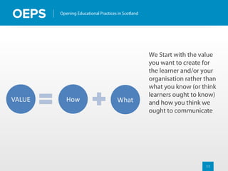 11
Opening Educational Practices in Scotland
We Start with the value
you want to create for
the learner and/or your
organisation rather than
what you know (or think
learners ought to know)
and how you think we
ought to communicate
 