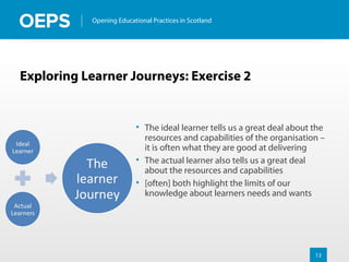 13
Opening Educational Practices in Scotland
Exploring Learner Journeys: Exercise 2
• The ideal learner tells us a great deal about the
resources and capabilities of the organisation –
it is often what they are good at delivering
• The actual learner also tells us a great deal
about the resources and capabilities
• [often] both highlight the limits of our
knowledge about learners needs and wants
 