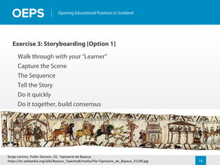 14
Opening Educational Practices in Scotland
Exercise 3: Storyboarding [Option 1]
Walk through with your “Learner”
Capture the Scene
The Sequence
Tell the Story
Do it quickly
Do it together, build consensus
Serge Lacinov, Public Domain, C0, Tapisserie de Bayeux,
https://en.wikipedia.org/wiki/Bayeux_Tapestry#/media/File:Tapisserie_de_Bayeux_31109.jpg
 