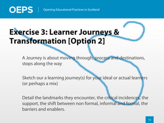 15
Opening Educational Practices in Scotland
Exercise 3: Learner Journeys &
Transformation [Option 2]
A Journey is about moving through, process and destinations,
stops along the way
Sketch our a learning journey(s) for your ideal or actual learners
(or perhaps a mix)
Detail the landmarks they encounter, the critical incidences, the
support, the shift between non formal, informal and formal, the
barriers and enablers.
 
