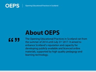 Opening Educational Practices in Scotland
About OEPS
The Opening Educational Practices in Scotland ran from
the summer of 2014 until July 31st
2017. It aimed to
enhance Scotland’s reputation and capacity for
developing publicly available and licenced online
materials, supported by high quality pedagogy and
learning technology.
“”
 