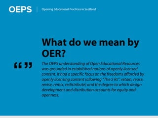 Opening Educational Practices in Scotland
What do we mean by
OER?
The OEPS understanding of Open Educational Resources
was grounded in established notions of openly licensed
content. It had a specific focus on the freedoms afforded by
openly licensing content (allowing “The 5 Rs”: retain, reuse,
revise, remix, redistribute) and the degree to which design
development and distribution accounts for equity and
openness.
“”
 