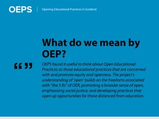 Opening Educational Practices in Scotland
What do we mean by
OEP?
OEPS found it useful to think about Open Educational
Practices as those educational practices that are concerned
with and promote equity and openness. The project’s
understanding of ‘open’ builds on the freedoms associated
with “the 5 Rs” of OER, promoting a broader sense of open,
emphasising social justice, and developing practices that
open up opportunities for those distanced from education.
“”
 