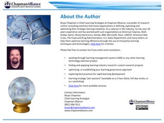 About the Author
Bryan Chapman is Chief Learning Strategist at Chapman Alliance; a provider of research-
centric consulting solutions that assist organizations in defining, operating and
optimizing their strategic learning initiatives. As a veteran in the industry, he has over 20
years experience and has worked with such organizations as American Express, Shell,
Kodak, Sprint, Sharp Electronics, Honda, IBM, Microsoft, Avon, UNICEF, American Red
Cross, The Food and Drug Administration, U.S. State Department, and many others; to
help them optimize learning efficiency through the use of innovative learning
techniques and technologies. Click here for a full bio.
Please feel free to contact me if you need some assistance…
• working through learning management system (LMS) or any other learning
technology selection project
• finding and applying learning industry research; custom research projects
• optimizing or establishing your learning governance approach
• exploring best practices for rapid learning development
• learning strategy “jam sessions” (available as a 2-hour block, full-day onsite, or
as a workshop)
• Click here for more available services
Contact information:
Bryan Chapman
Chief Learning Strategist
Chapman Alliance
(801) 568-7011
bryan@chapmanalliance.com
www.chapmanalliance.com
 