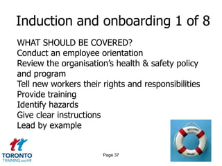 Induction and onboarding 1 of 8
WHAT SHOULD BE COVERED?
Conduct an employee orientation
Review the organisation‟s health & safety policy
and program
Tell new workers their rights and responsibilities
Provide training
Identify hazards
Give clear instructions
Lead by example


                       Page 37
 