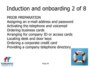 Induction and onboarding 2 of 8
PRIOR PREPARATION
Assigning an e-mail address and password
Activating the telephone and voicemail
Ordering business cards
Arranging for company ID or access cards
Locating desk and door keys
Ordering a corporate credit card
Providing a company telephone directory



                     Page 38
 