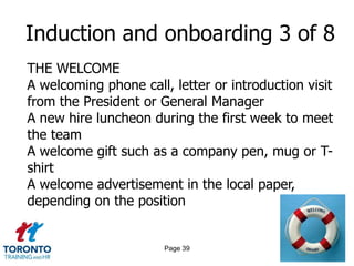Induction and onboarding 3 of 8
THE WELCOME
A welcoming phone call, letter or introduction visit
from the President or General Manager
A new hire luncheon during the first week to meet
the team
A welcome gift such as a company pen, mug or T-
shirt
A welcome advertisement in the local paper,
depending on the position


                       Page 39
 