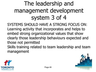 The leadership and
    management development
         system 3 of 4
SYSTEMS SHOULD HAVE A STRONG FOCUS ON:
Learning activity that incorporates and helps to
embed strong organizational values that show
clearly those leadership behaviours expected and
those not permitted
Skills training related to team leadership and team
management



                      Page 48
 