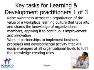 Key tasks for Learning &
Development practitioners 1 of 3
Raise awareness across the organization of the
value of a workplace learning culture that taps into
and shares the knowledge of organizational
members, applying it to continuous improvement
and innovation
Work in partnerships to implement business
processes and developmental activity that will
equip managers at all organizational levels to fulfil
the knowledge creating roles


                       Page 64
 