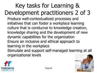 Key tasks for Learning &
Development practitioners 2 of 3
 Produce well-contextualized processes and
 initiatives that can foster a workplace learning
 culture that is conducive to knowledge creation,
 knowledge sharing and the development of new
 dynamic capabilities for the organization
 Ensure an inclusive and ethical approach to
 learning in the workplace
 Stimulate and support self-managed learning at all
 organizational levels


                       Page 65
 