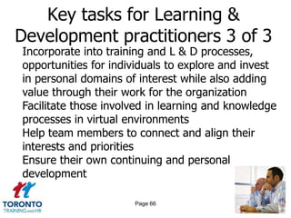 Key tasks for Learning &
Development practitioners 3 of 3
Incorporate into training and L & D processes,
opportunities for individuals to explore and invest
in personal domains of interest while also adding
value through their work for the organization
Facilitate those involved in learning and knowledge
processes in virtual environments
Help team members to connect and align their
interests and priorities
Ensure their own continuing and personal
development

                      Page 66
 