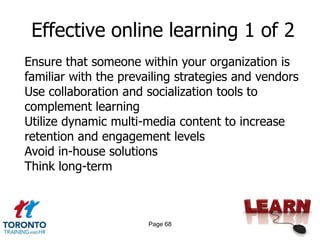 Effective online learning 1 of 2
Ensure that someone within your organization is
familiar with the prevailing strategies and vendors
Use collaboration and socialization tools to
complement learning
Utilize dynamic multi-media content to increase
retention and engagement levels
Avoid in-house solutions
Think long-term



                       Page 68
 