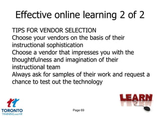 Effective online learning 2 of 2
TIPS FOR VENDOR SELECTION
Choose your vendors on the basis of their
instructional sophistication
Choose a vendor that impresses you with the
thoughtfulness and imagination of their
instructional team
Always ask for samples of their work and request a
chance to test out the technology



                      Page 69
 