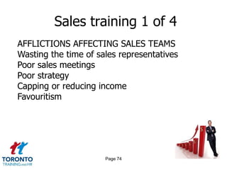 Sales training 1 of 4
AFFLICTIONS AFFECTING SALES TEAMS
Wasting the time of sales representatives
Poor sales meetings
Poor strategy
Capping or reducing income
Favouritism




                      Page 74
 