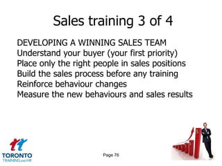 Sales training 3 of 4
DEVELOPING A WINNING SALES TEAM
Understand your buyer (your first priority)
Place only the right people in sales positions
Build the sales process before any training
Reinforce behaviour changes
Measure the new behaviours and sales results




                      Page 76
 