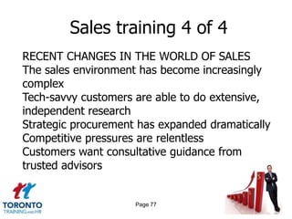 Sales training 4 of 4
RECENT CHANGES IN THE WORLD OF SALES
The sales environment has become increasingly
complex
Tech-savvy customers are able to do extensive,
independent research
Strategic procurement has expanded dramatically
Competitive pressures are relentless
Customers want consultative guidance from
trusted advisors


                     Page 77
 