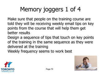 Memory joggers 1 of 4
Make sure that people on the training course are
told they will be receiving weekly email tips on key
points from the course that will help them get
better results
Design a sequence of tips that touch on key points
of the training in the same sequence as they were
delivered at the training
Weekly frequency seems to work best



                       Page 79
 