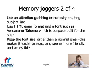 Memory joggers 2 of 4
Use an attention grabbing or curiosity creating
subject line
Use HTML email format and a font such as
Verdana or Tahoma which is purpose built for the
screen
Keep the font size larger than a normal email-this
makes it easier to read, and seems more friendly
and accessible



                      Page 80
 